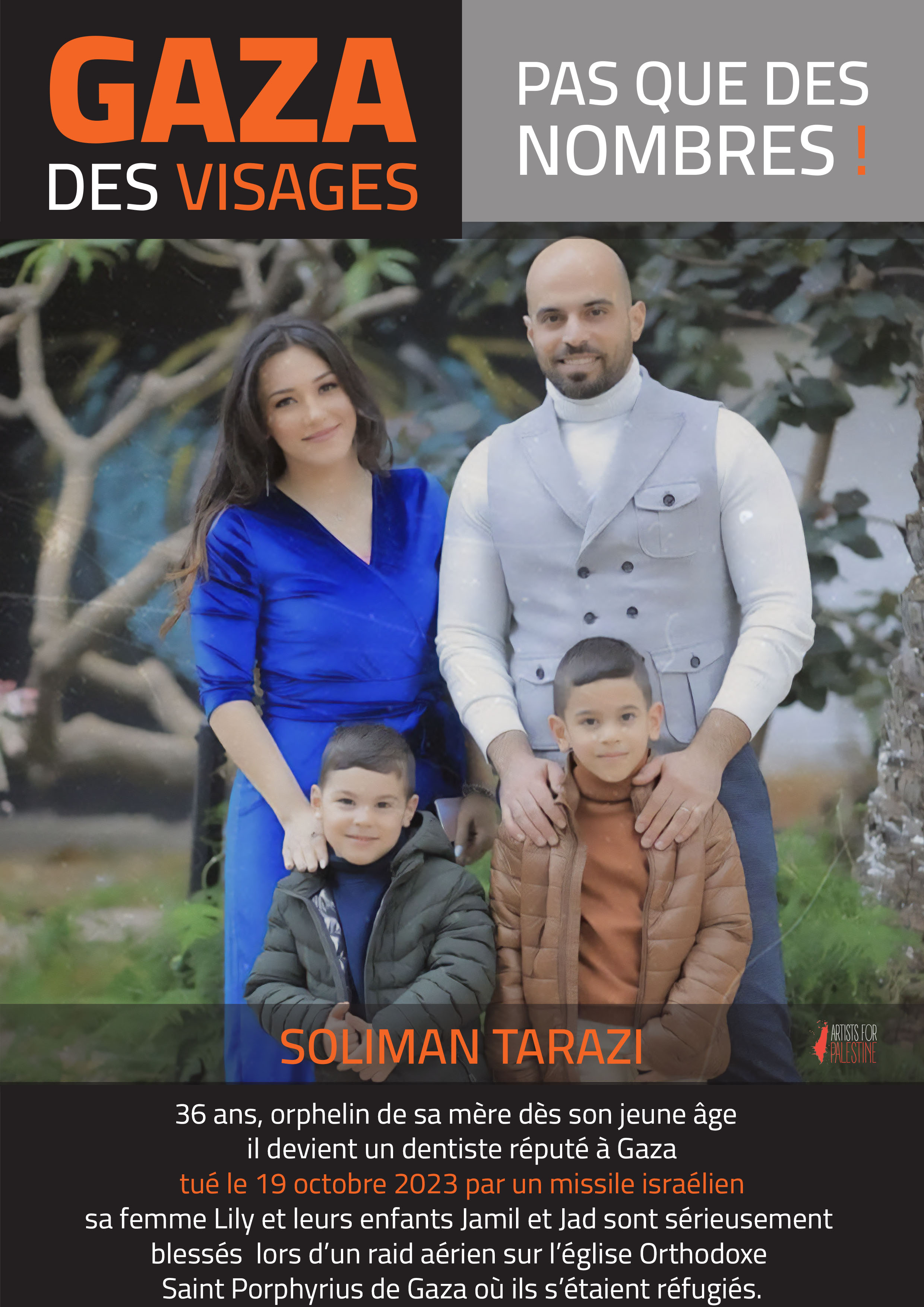 Soliman TARAZI, 36 ans, orphelin de mère dès son jeune âge, est un dentiste réputé à Gaza. Tué le 19 octobre 2023 par un missile israélien. Sa femme, Lily et leurs enfants, Jamil et Jad sont sérieusement blessés lors d'un raid aérien sur l'église orthodoxe Saint Porphyrius de Gaza où ils s'étaient réfugiés.