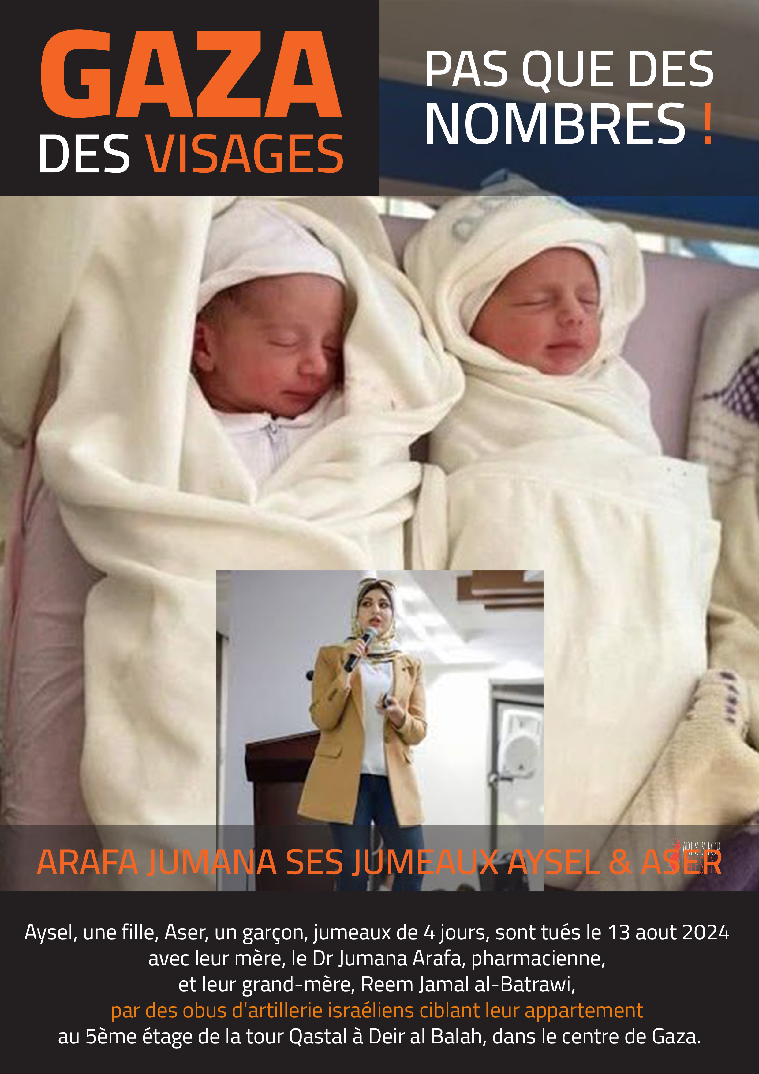 Aysel, une fille, Aser, un garçon, jumeaux de 4 jours, sont tués le 13 aout 2024 avec leur mère, le Dr Jumana Arafa, et leur grand-mère, Reem Jamal al-Batrawi, par des obus d’artillerie israéliens ciblant leur appartement au 5ème étage de la tour Qastal à Deir al Balah, dans le centre de Gaza. Le dr Jumana était pharmacienne et dénonçait sur sa page Facebook les crimes commis par Israël contre les Palestiniens.